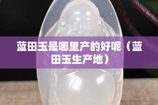 蓝田玉是哪里产的好呢（蓝田玉生产地）