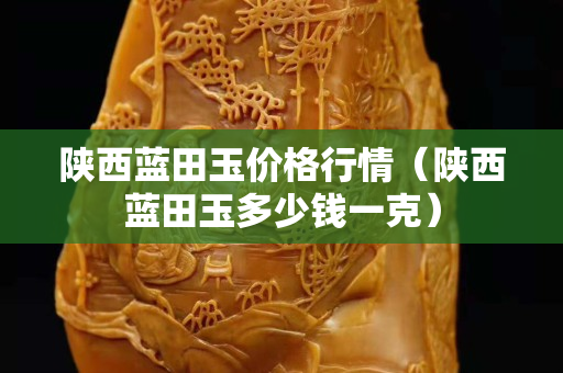 陕西蓝田玉价格行情（陕西蓝田玉多少钱一克）