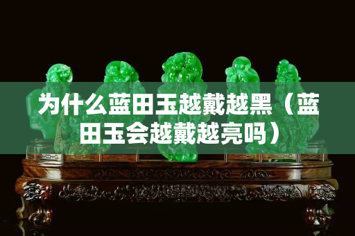 为什么蓝田玉越戴越黑（蓝田玉会越戴越亮吗）