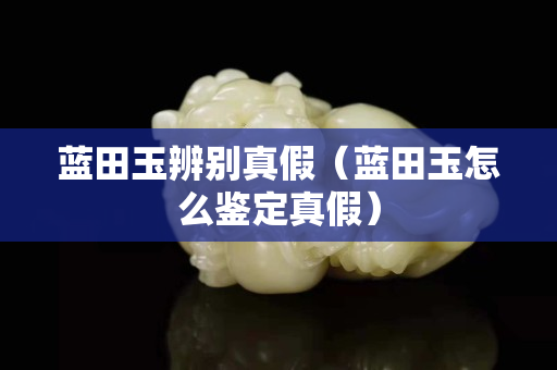 蓝田玉辨别真假（蓝田玉怎么鉴定真假）