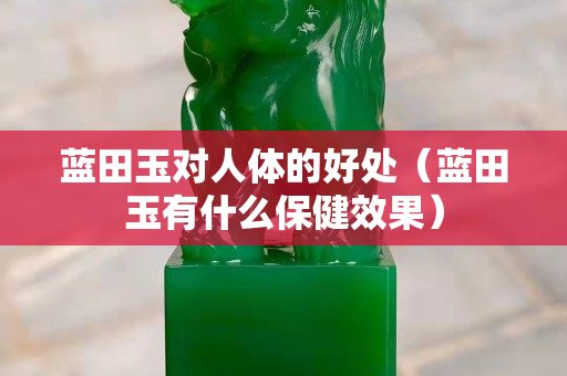 蓝田玉对人体的好处（蓝田玉有什么保健效果）
