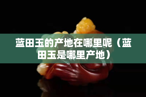 蓝田玉的产地在哪里呢（蓝田玉是哪里产地）