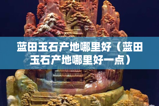 蓝田玉石产地哪里好（蓝田玉石产地哪里好一点）