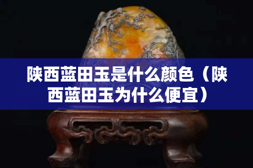 陕西蓝田玉是什么颜色（陕西蓝田玉为什么便宜）
