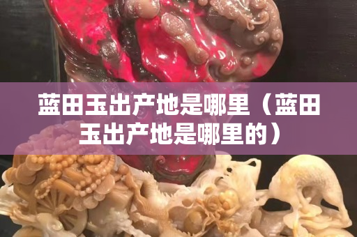 蓝田玉出产地是哪里（蓝田玉出产地是哪里的）