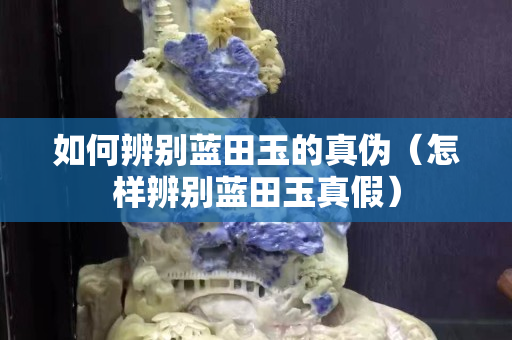 如何辨别蓝田玉的真伪（怎样辨别蓝田玉真假）
