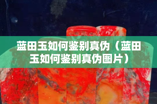 蓝田玉如何鉴别真伪（蓝田玉如何鉴别真伪图片）