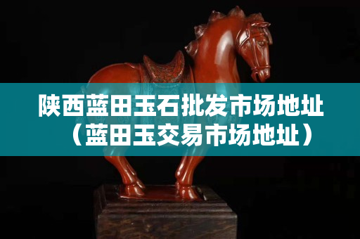 陕西蓝田玉石批发市场地址（蓝田玉交易市场地址）