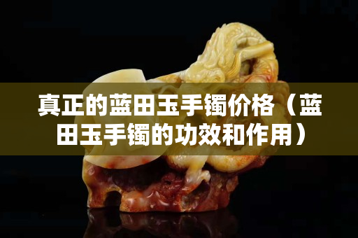 真正的蓝田玉手镯价格（蓝田玉手镯的功效和作用）