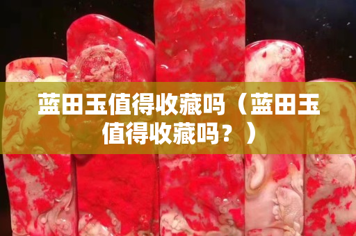 蓝田玉值得收藏吗（蓝田玉值得收藏吗？）