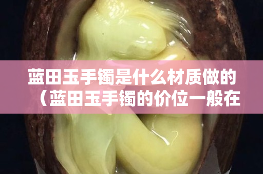 蓝田玉手镯是什么材质做的（蓝田玉手镯的价位一般在多少）