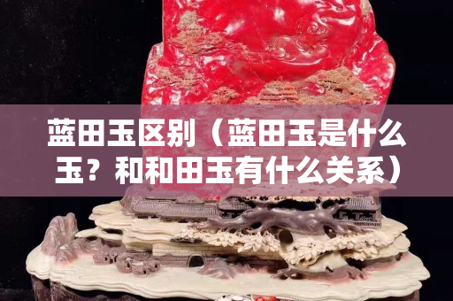 蓝田玉区别（蓝田玉是什么玉？和和田玉有什么关系）