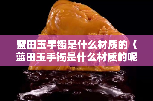 蓝田玉手镯是什么材质的（蓝田玉手镯是什么材质的呢）