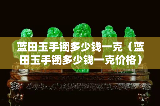 蓝田玉手镯多少钱一克（蓝田玉手镯多少钱一克价格）
