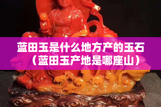 蓝田玉是什么地方产的玉石（蓝田玉产地是哪座山）