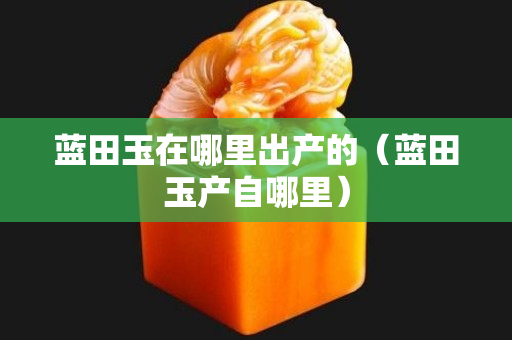 蓝田玉在哪里出产的（蓝田玉产自哪里）