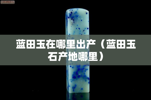 蓝田玉在哪里出产（蓝田玉石产地哪里）
