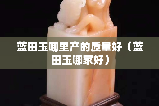 蓝田玉哪里产的质量好（蓝田玉哪家好）