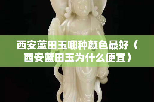 西安蓝田玉哪种颜色最好（西安蓝田玉为什么便宜）