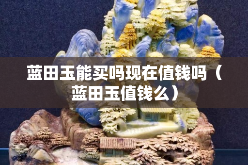 蓝田玉能买吗现在值钱吗（蓝田玉值钱么）