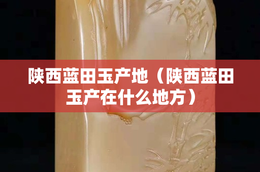 陕西蓝田玉产地（陕西蓝田玉产在什么地方）
