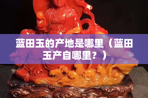 蓝田玉的产地是哪里（蓝田玉产自哪里？）