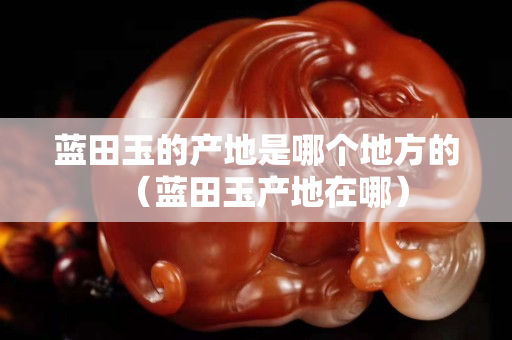 蓝田玉的产地是哪个地方的（蓝田玉产地在哪）