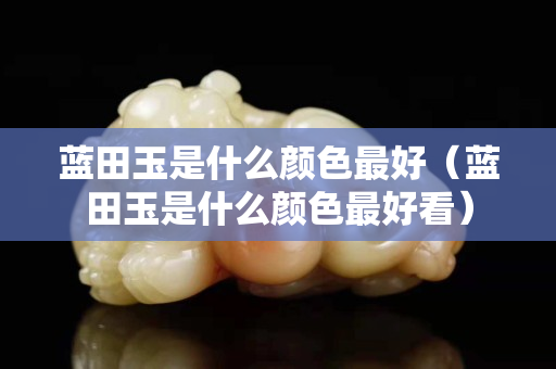 蓝田玉是什么颜色最好（蓝田玉是什么颜色最好看）