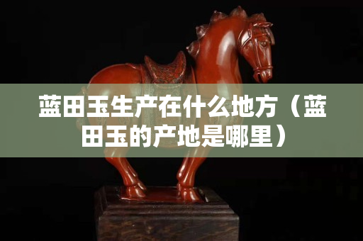 蓝田玉生产在什么地方（蓝田玉的产地是哪里）
