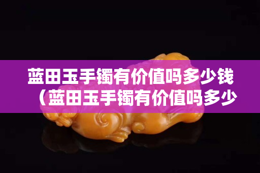 蓝田玉手镯有价值吗多少钱（蓝田玉手镯有价值吗多少钱一条）