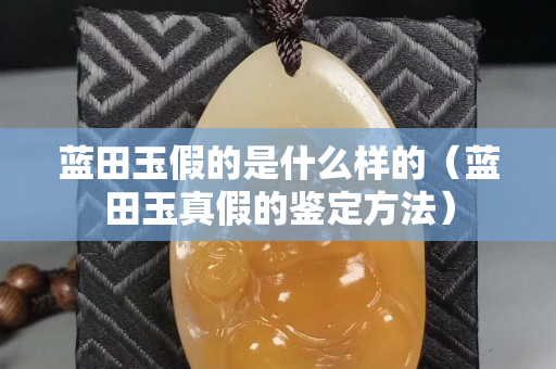 蓝田玉假的是什么样的（蓝田玉真假的鉴定方法）