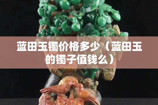 蓝田玉镯价格多少（蓝田玉的镯子值钱么）