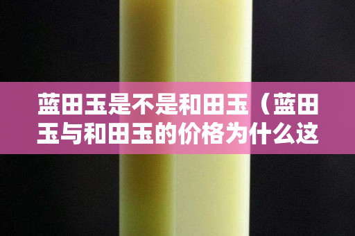 蓝田玉是不是和田玉（蓝田玉与和田玉的价格为什么这么大）