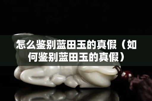 怎么鉴别蓝田玉的真假（如何鉴别蓝田玉的真假）