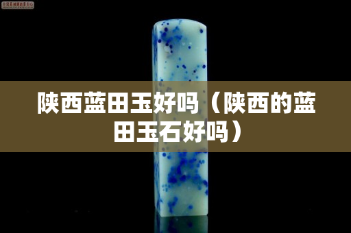 陕西蓝田玉好吗（陕西的蓝田玉石好吗）