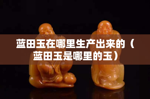 蓝田玉在哪里生产出来的（蓝田玉是哪里的玉）