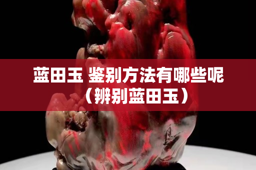 蓝田玉 鉴别方法有哪些呢（辨别蓝田玉）