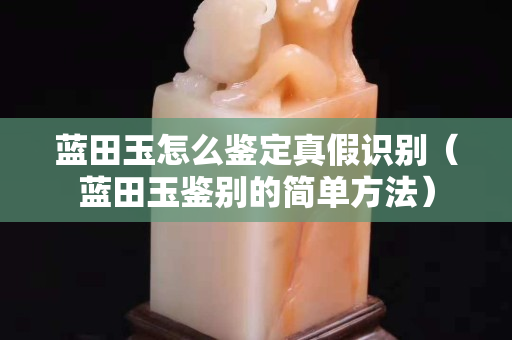 蓝田玉怎么鉴定真假识别（蓝田玉鉴别的简单方法）