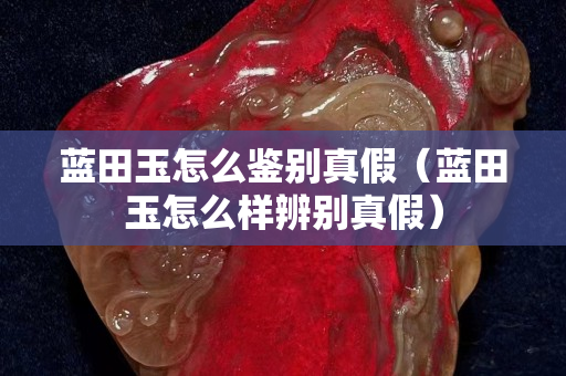 蓝田玉怎么鉴别真假（蓝田玉怎么样辨别真假）