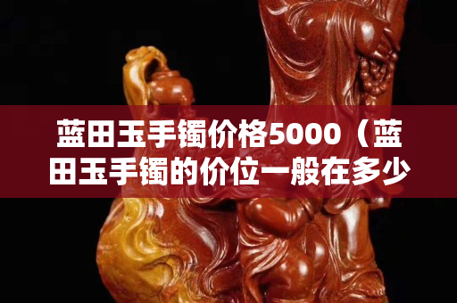 蓝田玉手镯价格5000（蓝田玉手镯的价位一般在多少）