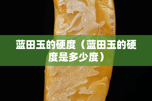蓝田玉的硬度（蓝田玉的硬度是多少度）