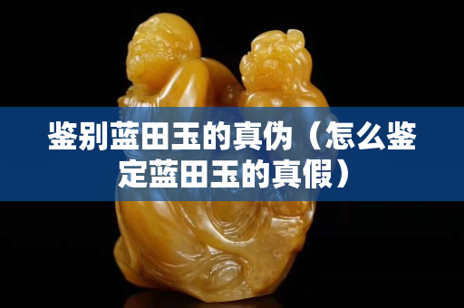 鉴别蓝田玉的真伪（怎么鉴定蓝田玉的真假）