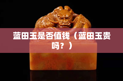 蓝田玉是否值钱（蓝田玉贵吗？）