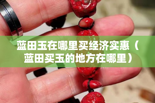 蓝田玉在哪里买经济实惠（蓝田买玉的地方在哪里）