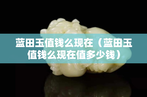 蓝田玉值钱么现在（蓝田玉值钱么现在值多少钱）