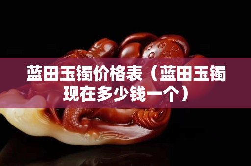 蓝田玉镯价格表（蓝田玉镯现在多少钱一个）