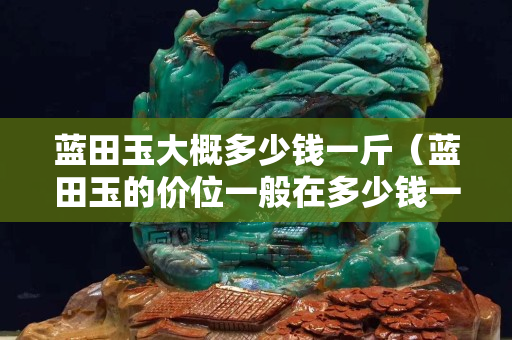 蓝田玉大概多少钱一斤（蓝田玉的价位一般在多少钱一吨）