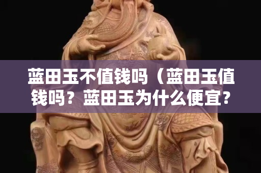 蓝田玉不值钱吗（蓝田玉值钱吗？蓝田玉为什么便宜？）