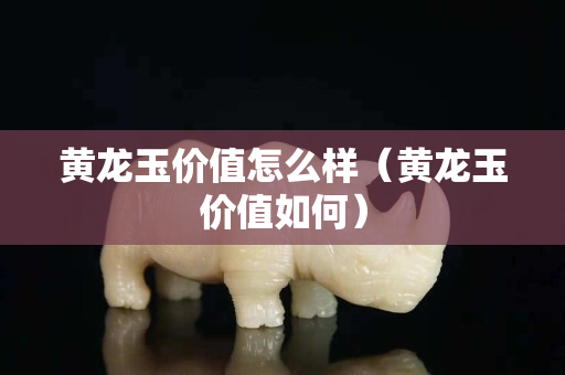 黄龙玉价值怎么样（黄龙玉价值如何）