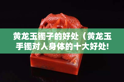 黄龙玉镯子的好处（黄龙玉手镯对人身体的十大好处!）
